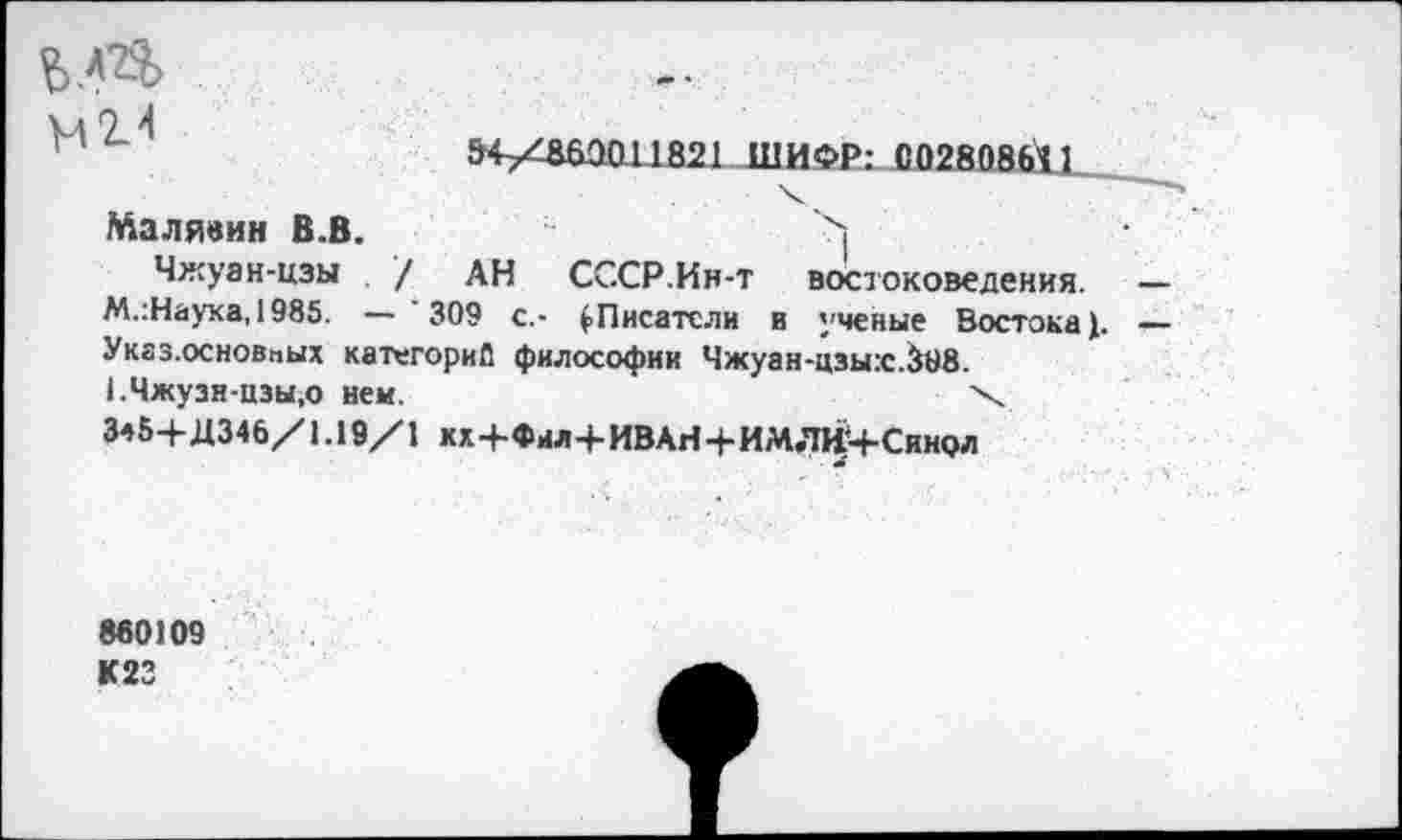 ﻿
нН
&+/8Ш1011821 ШИФР: С02В08Й1
Малявин В.В.	>
Чжуан-цзы / АН СССР.Ин-т востоковедения. М.:Наука, 1985. — 309 с,- (.Писатели в ученые Востока (. Указ.основпых категории философии Чжуан-цзы:с.&18. 1.Чжузи-цзы,о нем.	\
3*5+Д346/1.19/1 кх+Фил+ИВАИ+ИМЛИМ-Синол
860109